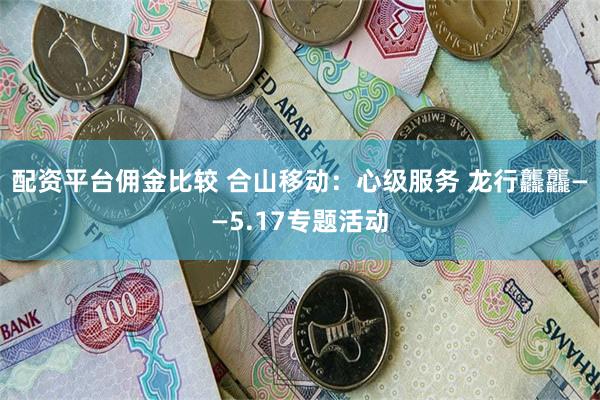 配资平台佣金比较 合山移动：心级服务 龙行龘龘——5.17专题活动