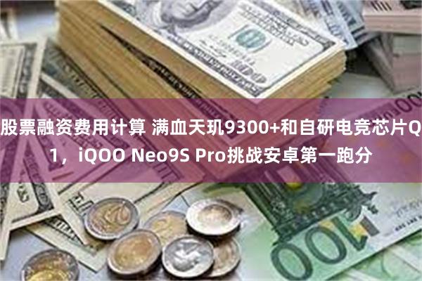 股票融资费用计算 满血天玑9300+和自研电竞芯片Q1，iQOO Neo9S Pro挑战安卓第一跑分