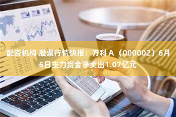 配资机构 股票行情快报：万科Ａ（000002）6月6日主力资金净卖出1.07亿元