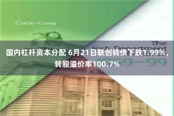 国内杠杆资本分配 6月21日联创转债下跌1.99%，转股溢价率100.7%