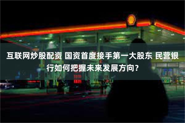 互联网炒股配资 国资首度接手第一大股东 民营银行如何把握未来发展方向？