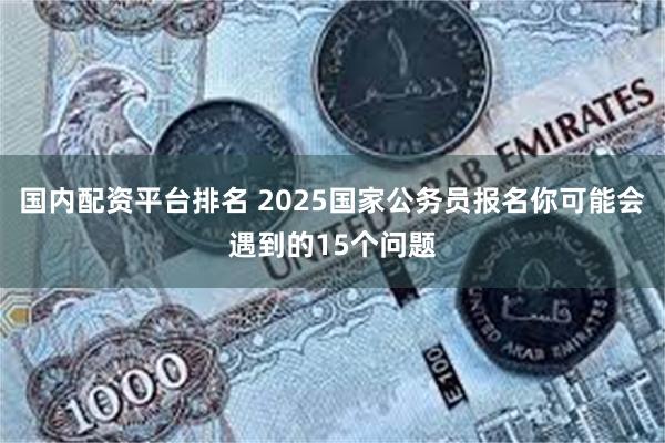 国内配资平台排名 2025国家公务员报名你可能会遇到的15个问题