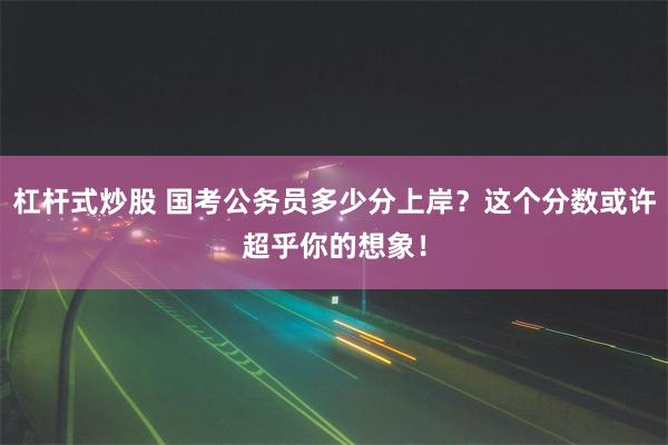 杠杆式炒股 国考公务员多少分上岸？这个分数或许超乎你的想象！