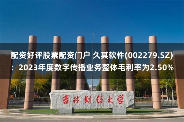 配资好评股票配资门户 久其软件(002279.SZ)：2023年度数字传播业务整体毛利率为2.50%