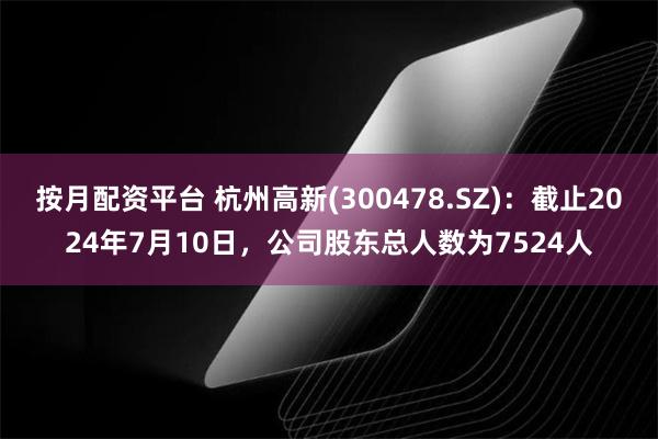 按月配资平台 杭州高新(300478.SZ)：截止2024年7月10日，公司股东总人数为7524人