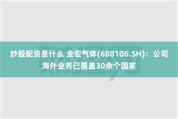 炒股配资是什么 金宏气体(688106.SH)：公司海外业务已覆盖30余个国家