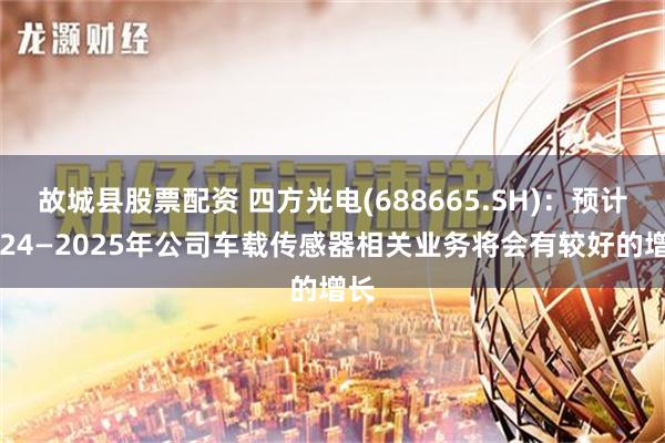 故城县股票配资 四方光电(688665.SH)：预计2024—2025年公司车载传感器相关业务将会有较好的增长