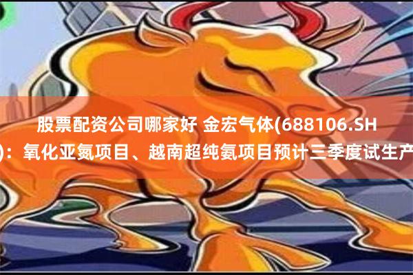 股票配资公司哪家好 金宏气体(688106.SH)：氧化亚氮项目、越南超纯氨项目预计三季度试生产