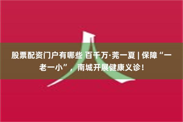 股票配资门户有哪些 百千万·莞一夏 | 保障“一老一小”，南城开展健康义诊！