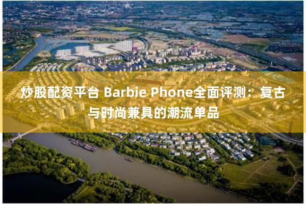 炒股配资平台 Barbie Phone全面评测：复古与时尚兼具的潮流单品