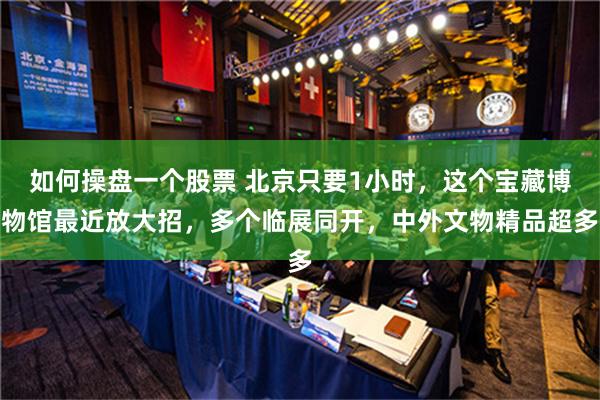 如何操盘一个股票 北京只要1小时，这个宝藏博物馆最近放大招，多个临展同开，中外文物精品超多