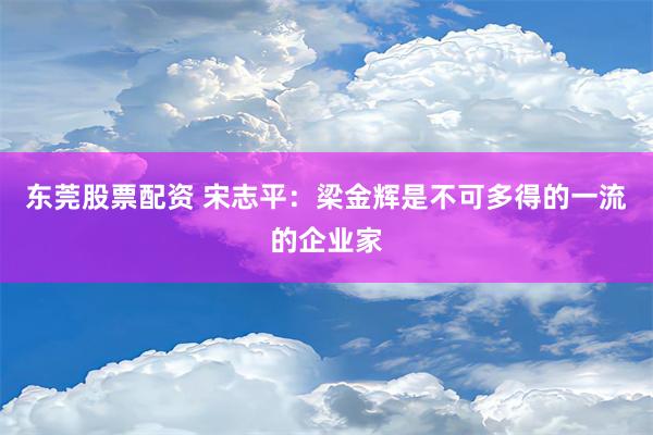 东莞股票配资 宋志平：梁金辉是不可多得的一流的企业家