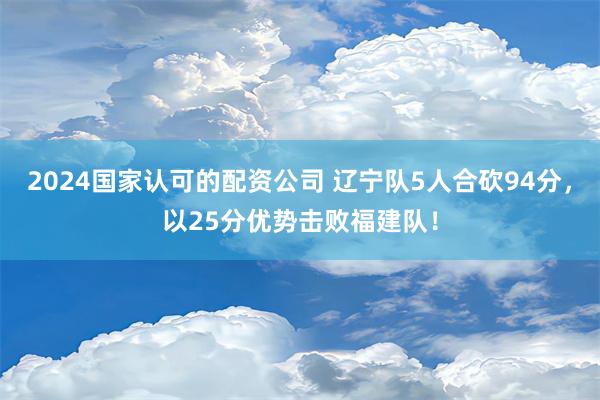 2024国家认可的配资公司 辽宁队5人合砍94分，以25分优势击败福建队！