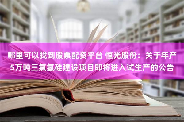 哪里可以找到股票配资平台 恒光股份：关于年产5万吨三氯氢硅建设项目即将进入试生产的公告