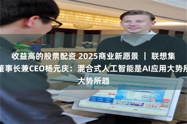 收益高的股票配资 2025商业新愿景 ｜ 联想集团董事长兼CEO杨元庆：混合式人工智能是AI应用大势所趋