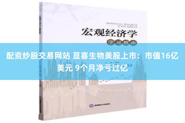 配资炒股交易网站 亘喜生物美股上市：市值16亿美元 9个月净亏过亿