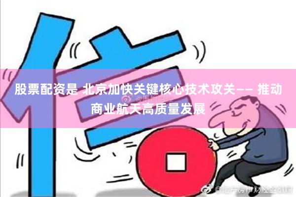 股票配资是 北京加快关键核心技术攻关—— 推动商业航天高质量发展